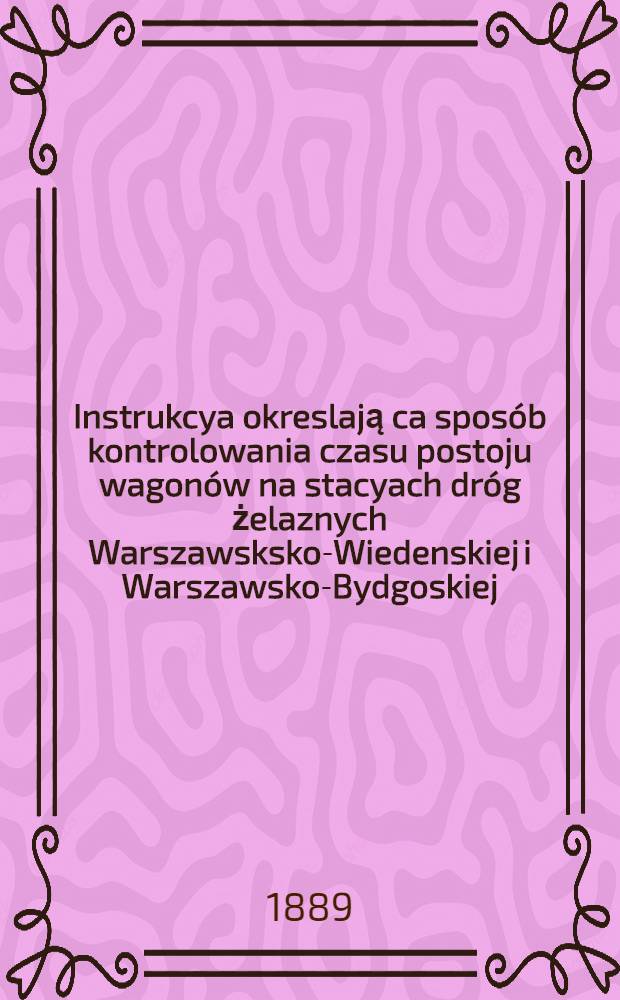Instrukcya okreslają ca sposób kontrolowania czasu postoju wagonów na stacyach dróg żelaznych Warszawsksko-Wiedenskiej i Warszawsko-Bydgoskiej