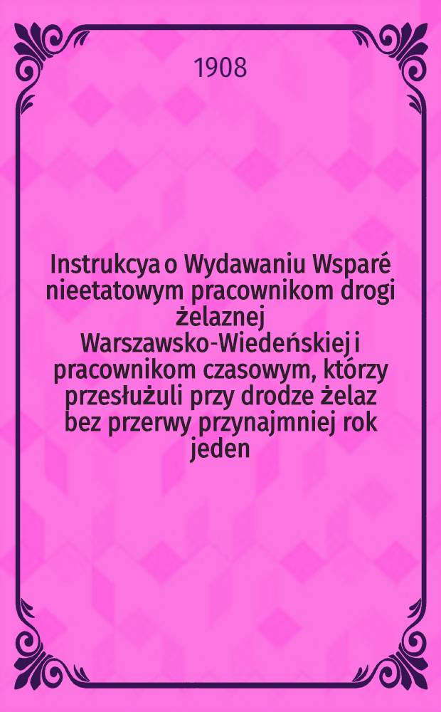 Instrukcya o Wydawaniu Wspar&eacute; nieetatowym pracownikom drogi żelaznej Warszawsko-Wiedeńskiej i pracownikom czasowym, kt&oacute;rzy przesłużuli przy drodze żelaz bez przerwy przynajmniej rok jeden