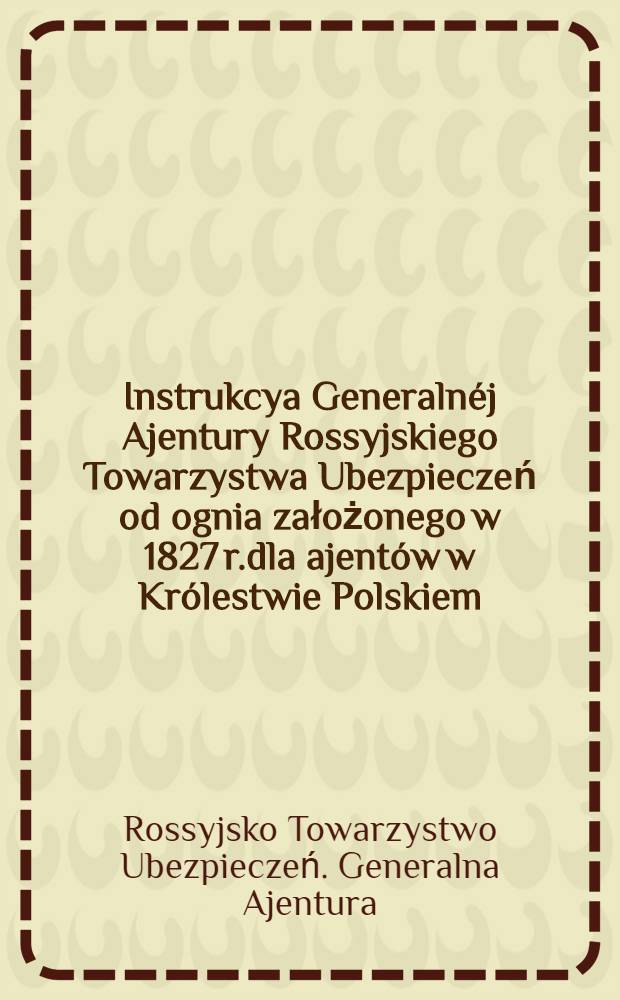 Instrukcya Generalnéj Ajentury Rossyjskiego Towarzystwa Ubezpieczeń od ognia założonego w 1827 r.dla ajentów w Królestwie Polskiem
