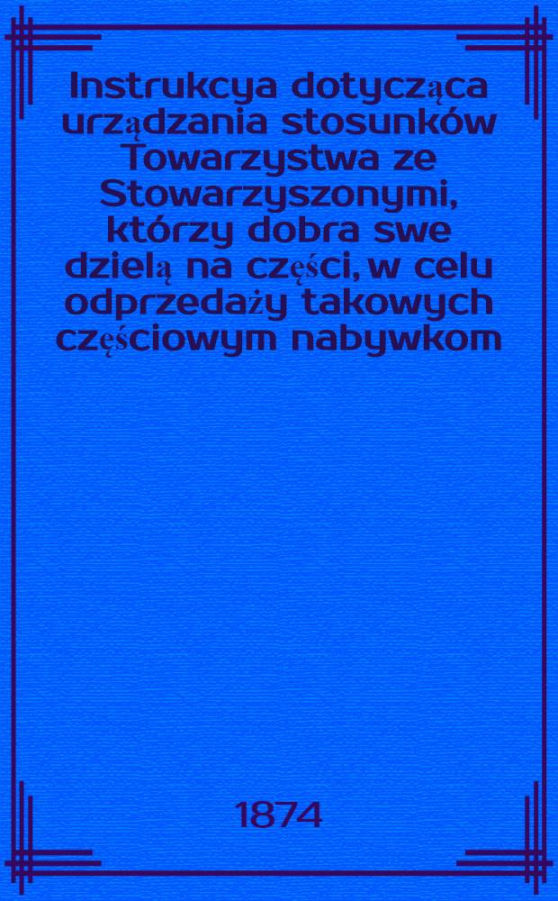 Instrukcya dotycząca urządzania stosunków Towarzystwa ze Stowarzyszonymi, którzy dobra swe dzielą na części, w celu odprzedaży takowych częściowym nabywkom, zatwierzona przez Ogólne Zebranie Naczelnych Władz Towarzystwa Kredytowego Ziemskiego, dnia 14/26 Lutega 1874 roku