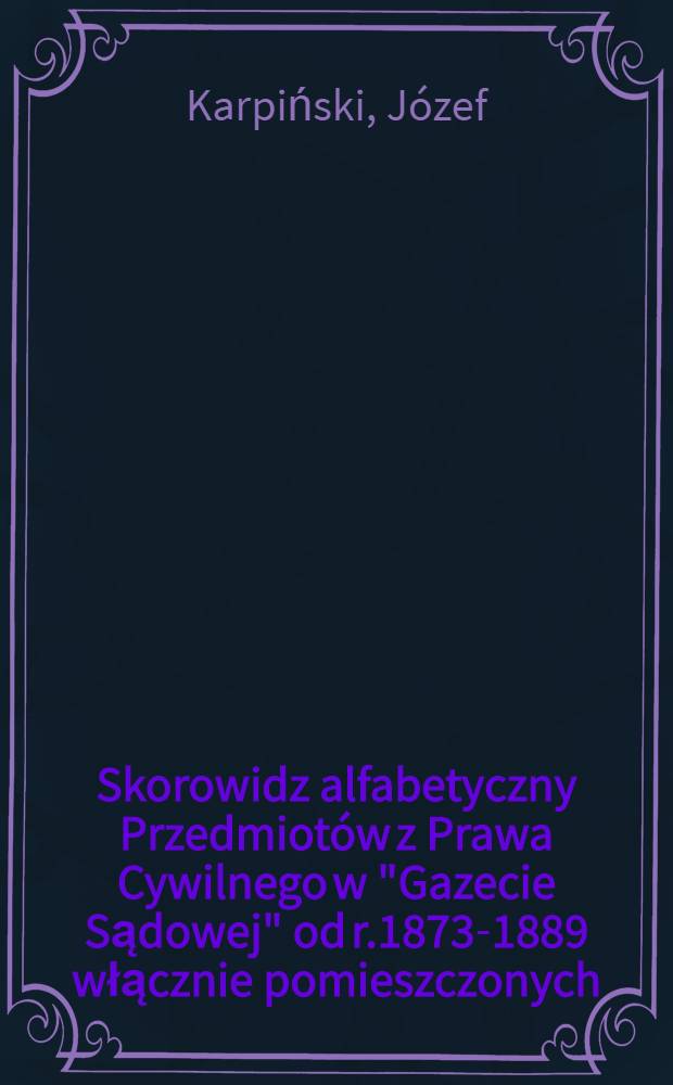 Skorowidz alfabetyczny Przedmiotów z Prawa Cywilnego w "Gazecie Sądowej" od r.1873-1889 włącznie pomieszczonych