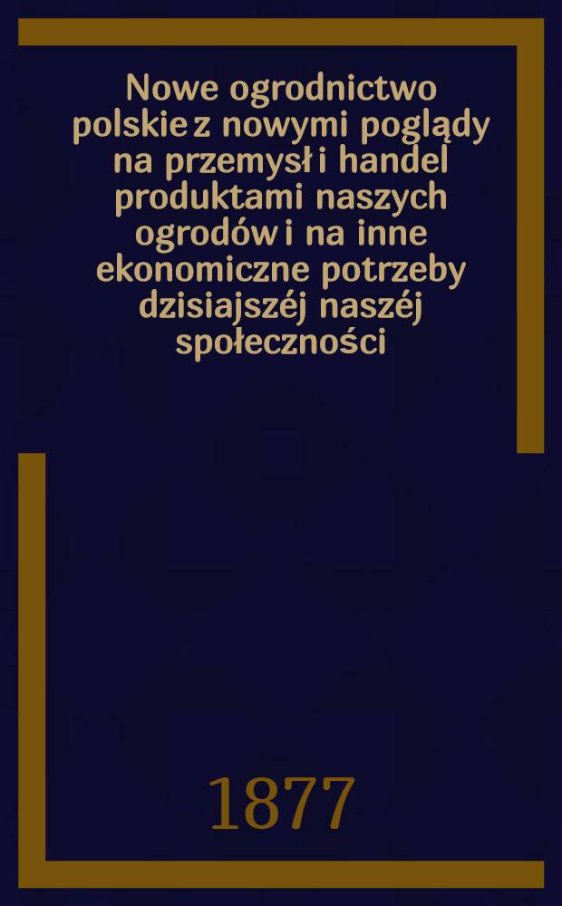 Nowe ogrodnictwo polskie z nowymi poglądy na przemysł i handel produktami naszych ogrodów i na inne ekonomiczne potrzeby dzisiajszéj naszéj społeczności
