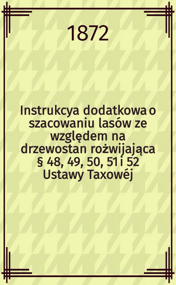Instrukcya dodatkowa o szacowaniu lasów ze względem na drzewostan rożwijająca § 48, 49, 50, 51 i 52 Ustawy Taxowéj