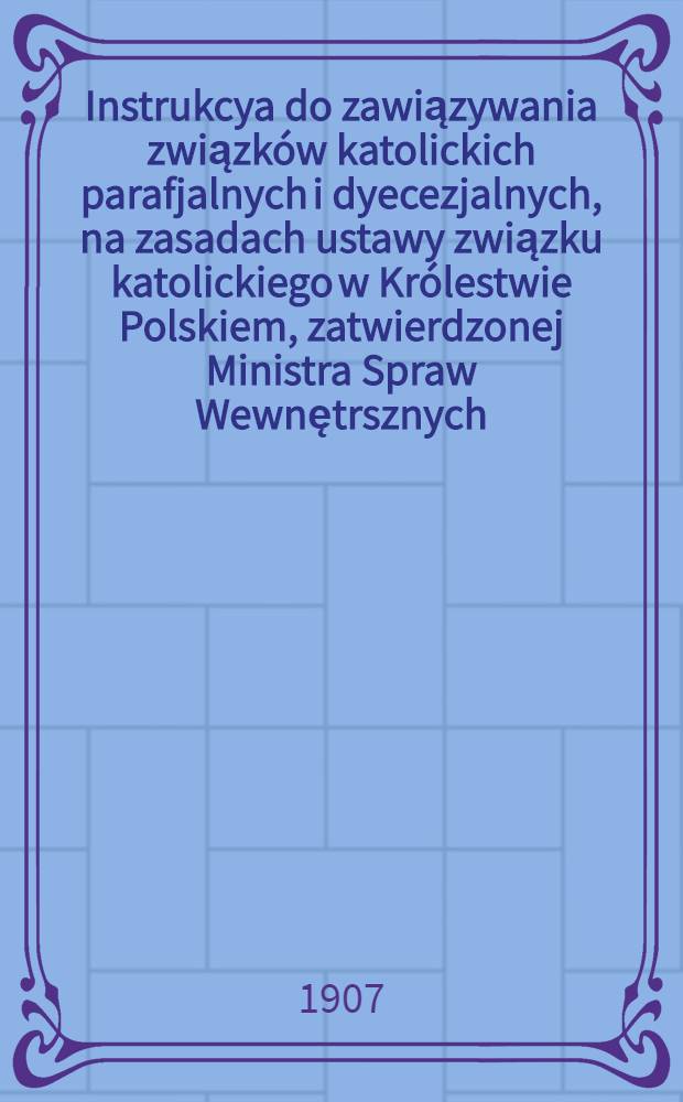 Instrukcya do zawiązywania związk&oacute;w katolickich parafjalnych i dyecezjalnych, na zasadach ustawy związku katolickiego w Kr&oacute;lestwie Polskiem, zatwierdzonej Ministra Spraw Wewnętrsznych
