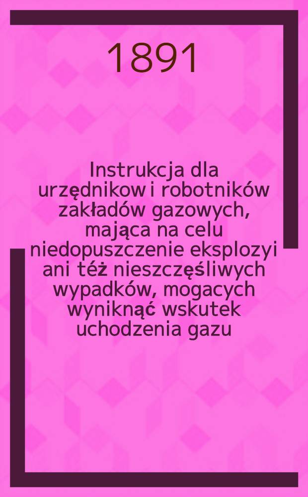 Instrukcja dla urzędnikow i robotników zakładów gazowych, mająca na celu niedopuszczenie eksplozyi ani téż nieszczęśliwych wypadków, mogacych wyniknąć wskutek uchodzenia gazu
