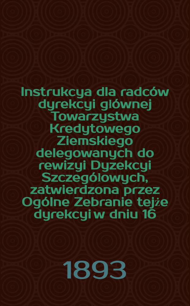 Instrukcya dla radców dyrekcyi głównej Towarzystwa Kredytowego Ziemskiego delegowanych do rewizyi Dyzekcyi Szczegółowych, zatwierdzona przez Ogólne Zebranie tejże dyrekcyi w dniu 16 (28) Lutego 1893 r.za Nr.412