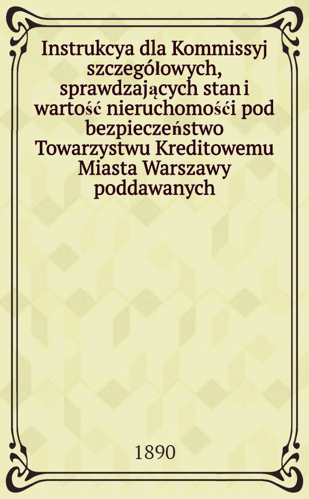 Instrukcya dla Kommissyj szczeg&oacute;łowych, sprawdzających stan i wartość nieruchomośći pod bezpieczeństwo Towarzystwu Kreditowemu Miasta Warszawy poddawanych