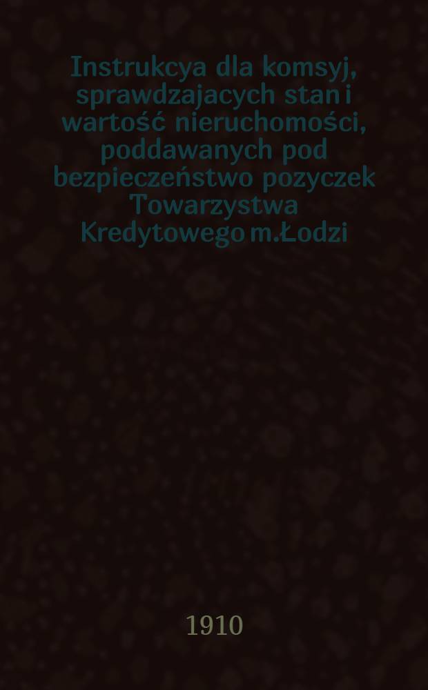 Instrukcya dla komsyj, sprawdzajacych stan i wartość nieruchomości, poddawanych pod bezpieczeństwo pozyczek Towarzystwa Kredytowego m.Łodzi