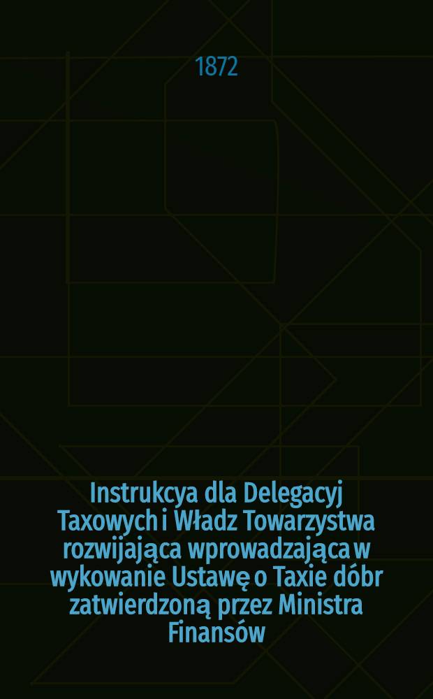 Instrukcya dla Delegacyj Taxowych i Władz Towarzystwa rozwijająca wprowadzająca w wykowanie Ustawę o Taxie dóbr zatwierdzoną przez Ministra Finansów