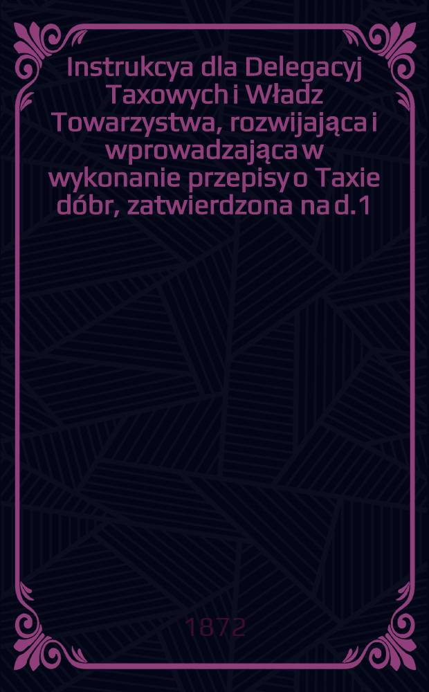 Instrukcya dla Delegacyj Taxowych i Władz Towarzystwa, rozwijająca i wprowadzająca w wykonanie przepisy o Taxie dóbr, zatwierdzona na d.1(13) Sierpnia r.1872 przez Ogólne Zebranie Naczelnych Władz Towarzystwa Kredytowego Ziemskiego w Królewstwie Polskiém : Wraz z 2-ma annexami