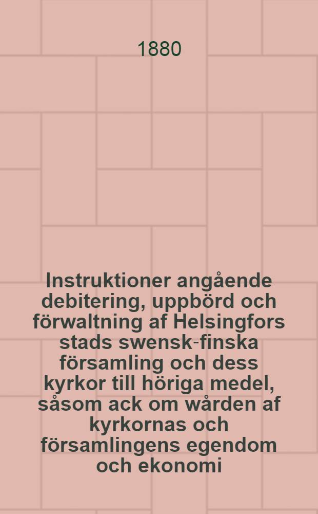 Instruktioner angående debitering, uppbörd och förwaltning af Helsingfors stads swensk-finska församling och dess kyrkor till höriga medel, såsom ack om wården af kyrkornas och församlingens egendom och ekonomi, antagen wid kyrkostämma d.1 Mars 1880