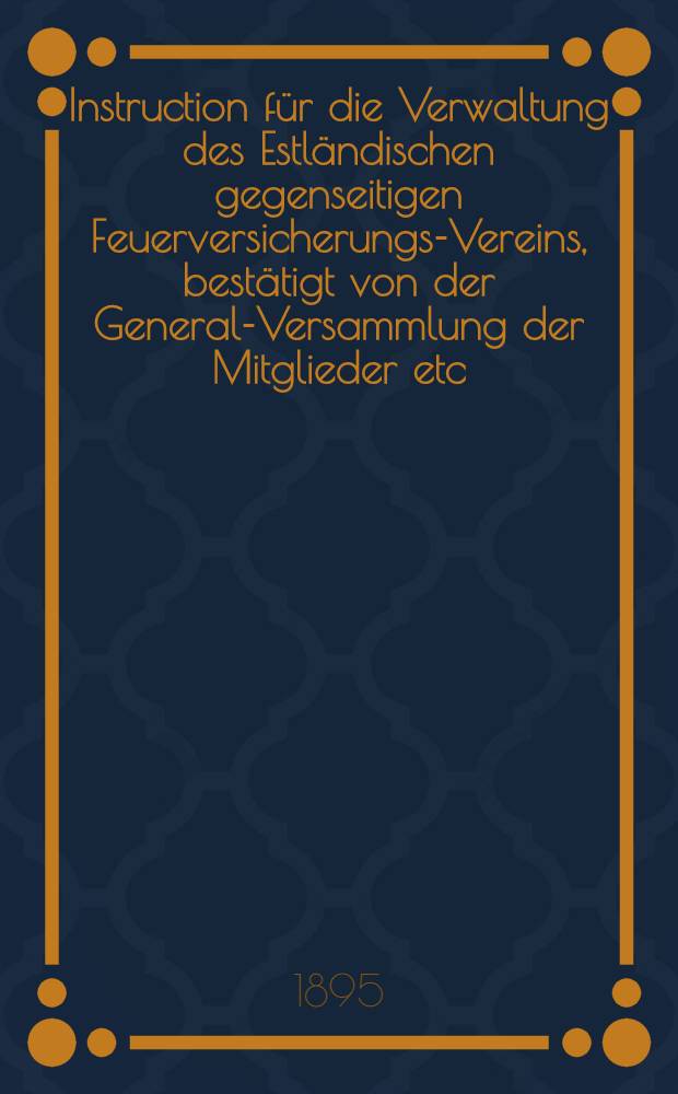 Instruction für die Verwaltung des Estländischen gegenseitigen Feuerversicherungs-Vereins, bestätigt von der General-Versammlung der Mitglieder etc.am 8 März 1895