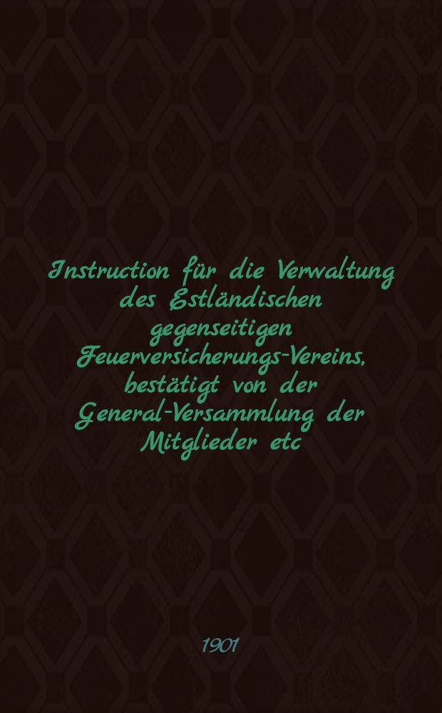Instruction für die Verwaltung des Estländischen gegenseitigen Feuerversicherungs-Vereins, bestätigt von der General-Versammlung der Mitglieder etc.am 8 März 1901