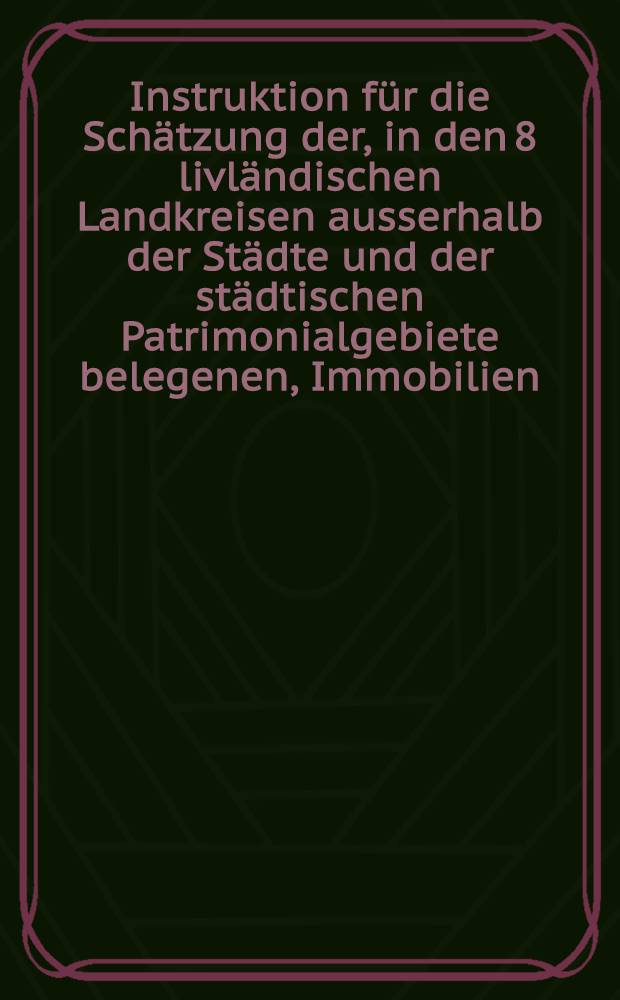 Instruktion für die Schätzung der, in den 8 livländischen Landkreisen ausserhalb der Städte und der städtischen Patrimonialgebiete belegenen, Immobilien, behufs Umlage der Landesprästanden