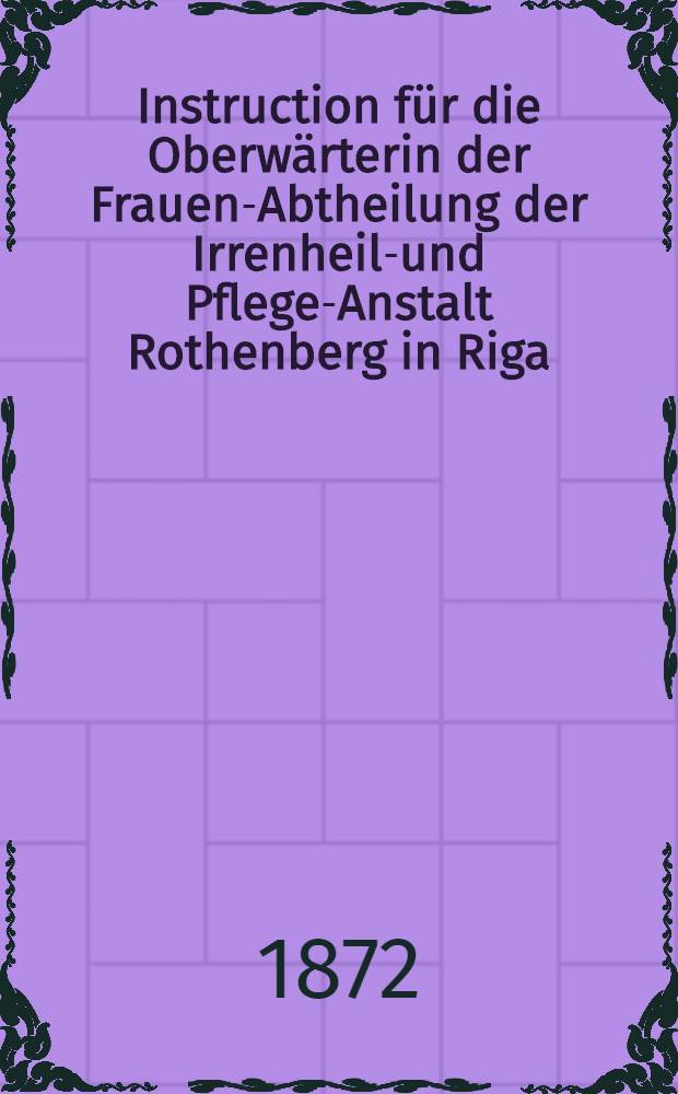 Instruction für die Oberwärterin der Frauen-Abtheilung der Irrenheil-und Pflege-Anstalt Rothenberg in Riga