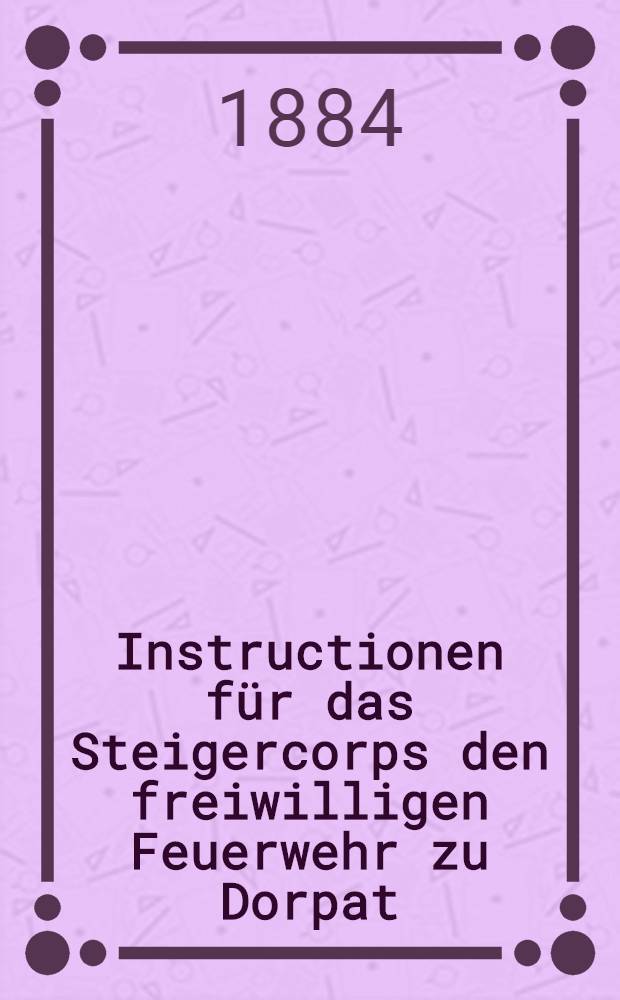 Instructionen für das Steigercorps den freiwilligen Feuerwehr zu Dorpat