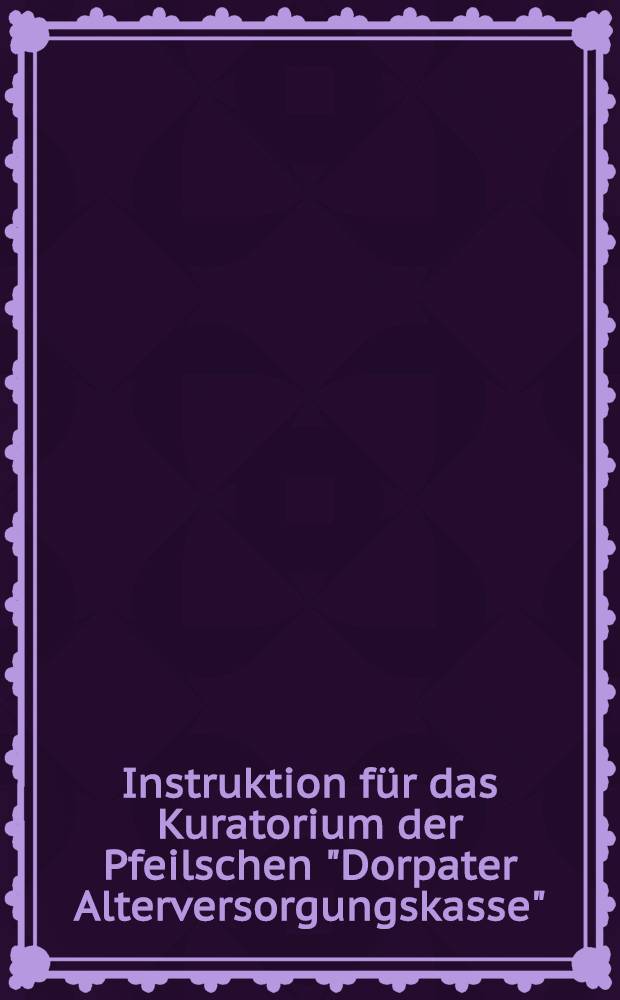 Instruktion für das Kuratorium der Pfeilschen "Dorpater Alterversorgungskasse"