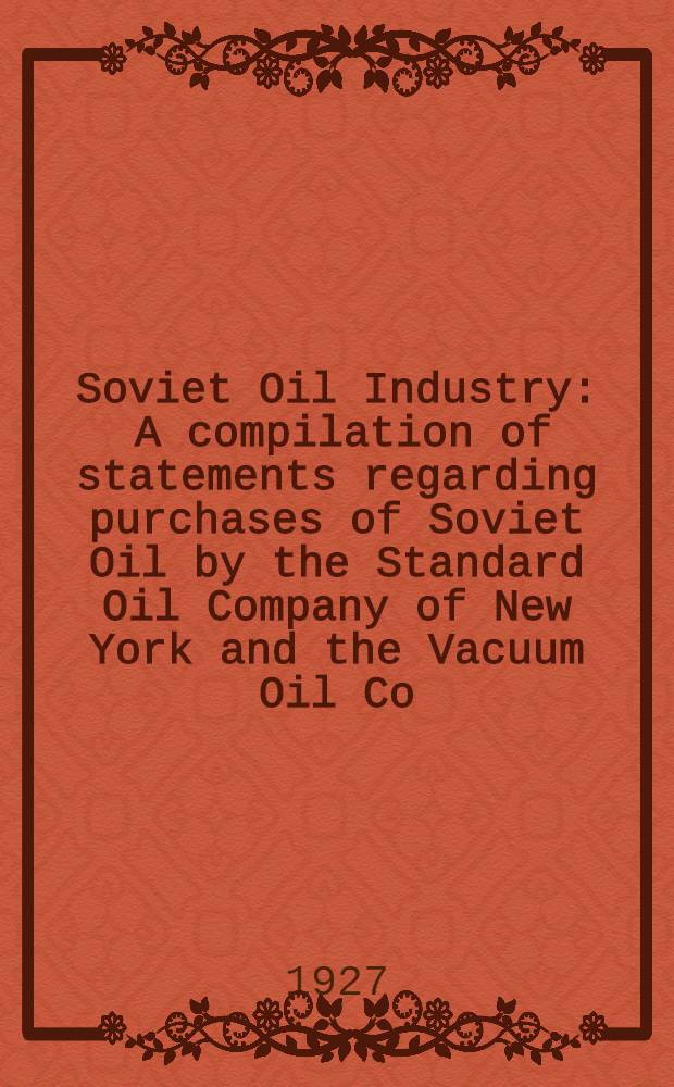 Soviet Oil Industry : A compilation of statements regarding purchases of Soviet Oil by the Standard Oil Company of New York and the Vacuum Oil Co : Statistics of the Oil industry of the U.S.S.R
