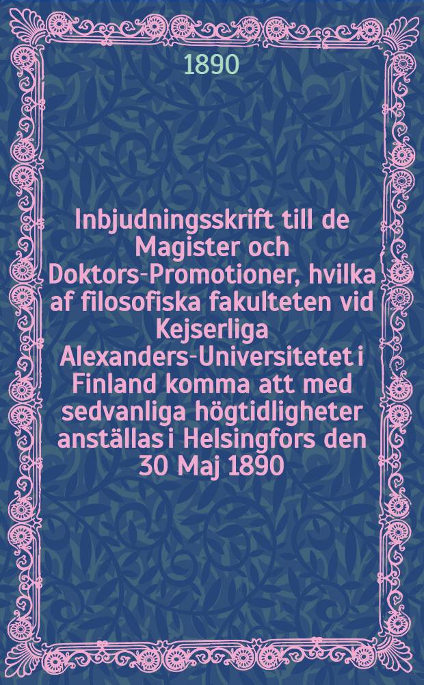 Inbjudningsskrift till de Magister och Doktors-Promotioner, hvilka af filosofiska fakulteten vid Kejserliga Alexanders-Universitetet i Finland komma att med sedvanliga h&ouml;gtidligheter anst&auml;llas i Helsingfors den 30 Maj 1890