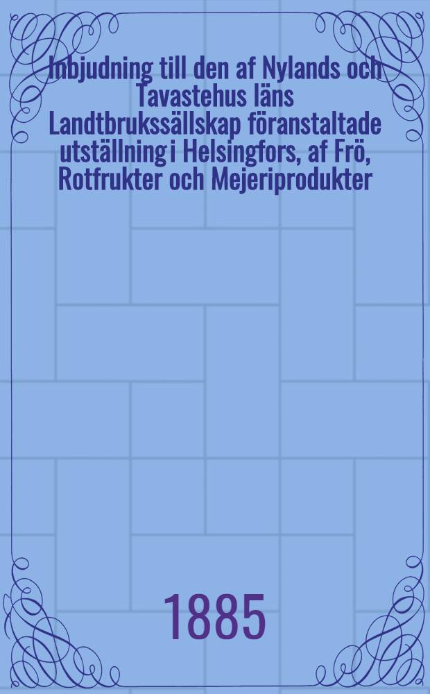 Inbjudning till den af Nylands och Tavastehus läns Landtbrukssällskap föranstaltade utställning i Helsingfors, af Frö, Rotfrukter och Mejeriprodukter, den 18-21.November 1885