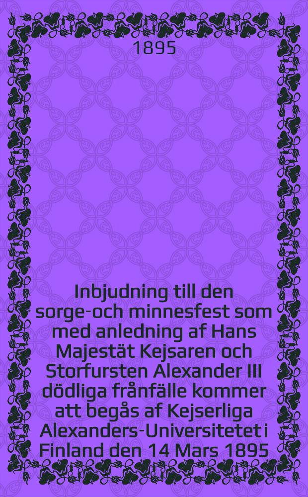 Inbjudning till den sorge-och minnesfest som med anledning af Hans Majestät Kejsaren och Storfursten Alexander III dödliga frånfälle kommer att begås af Kejserliga Alexanders-Universitetet i Finland den 14 Mars 1895