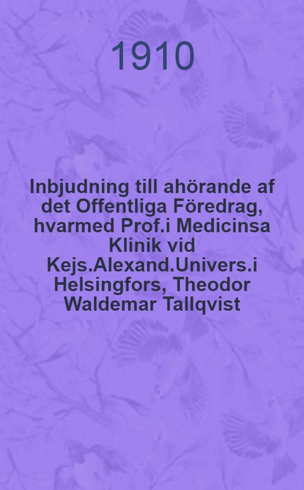 Inbjudning till ahörande af det Offentliga Föredrag, hvarmed Prof.i Medicinsa Klinik vid Kejs.Alexand.Univers.i Helsingfors, Theodor Waldemar Tallqvist