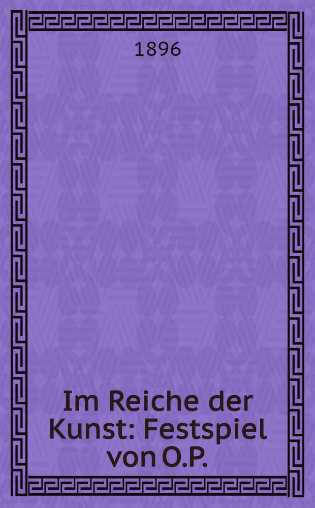 Im Reiche der Kunst : Festspiel von O.P. : Zur Erinnerung an die XXV. Stiftungsfeier des Männerchors des St.Petersburgen Evang.Jünglings-u.Männer-Vereins am 27.October, 10 und 12 November 1896