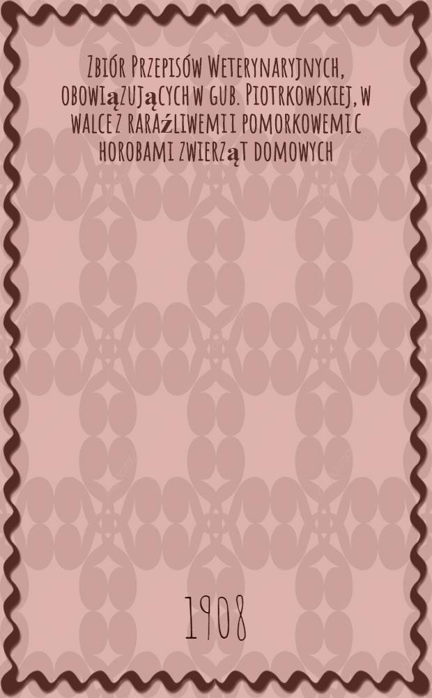 Zbi&oacute;r Przepis&oacute;w Weterynaryjnych, obowiązujących w gub. Piotrkowskiej, w walce z raraźliwemi i pomorkowemi c horobami zwierząt domowych