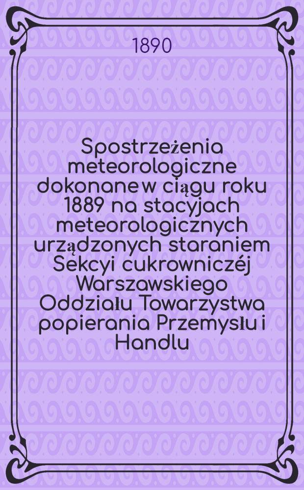 Spostrzeżenia meteorologiczne dokonane w ciągu roku 1889 na stacyjach meteorologicznych urządzonych staraniem Sekcyi cukrowniczéj Warszawskiego Oddziału Towarzystwa popierania Przemysłu i Handlu
