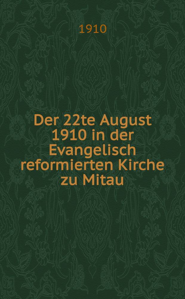 Der 22te August 1910 in der Evangelisch reformierten Kirche zu Mitau : Abschiedspredigt, Einführung und Antrittsansprache