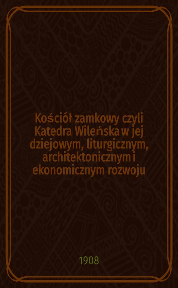 Kościół zamkowy czyli Katedra Wileńska w jej dziejowym, liturgicznym, architektonicznym i ekonomicznym rozwoju : Na podstawie aktów kapitulnych i dokumentów historycznych. Część I