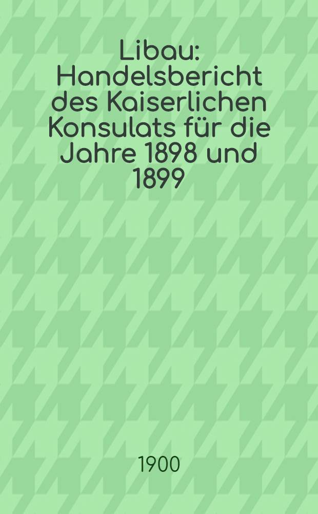 Libau : Handelsbericht des Kaiserlichen Konsulats für die Jahre 1898 und 1899