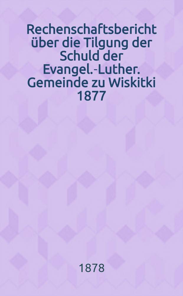 Rechenschaftsbericht über die Tilgung der Schuld der Evangel.-Luther. Gemeinde zu Wiskitki 1877