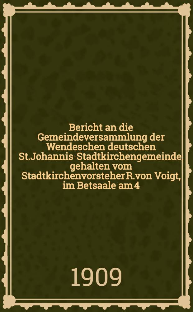 Bericht an die Gemeindeversammlung der Wendeschen deutschen St.Johannis-Stadtkirchengemeinde, gehalten vom Stadtkirchenvorsteher R.von Voigt, im Betsaale am 4.December 1908