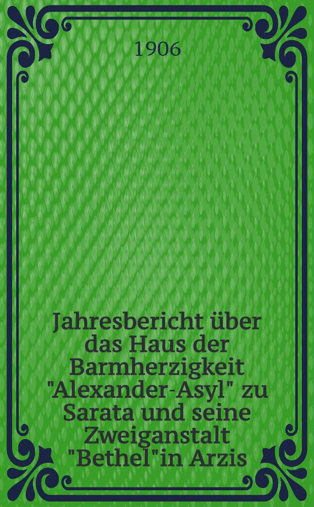 Jahresbericht über das Haus der Barmherzigkeit "Alexander-Asyl" zu Sarata und seine Zweiganstalt "Bethel"in Arzis