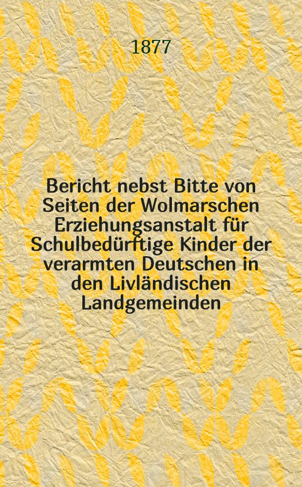 Bericht nebst Bitte von Seiten der Wolmarschen Erziehungsanstalt für Schulbedürftige Kinder der verarmten Deutschen in den Livländischen Landgemeinden : 1876