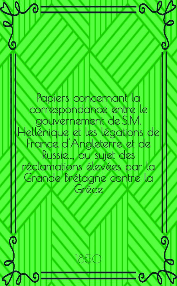 Papiers concernant la correspondance entre le gouvernement de S.M. Hellénique et les légations de France, d'Angleterre et de Russie...., au sujet des réclamations élevées par la Grande Brétagne contre la Grèce. Vol.1