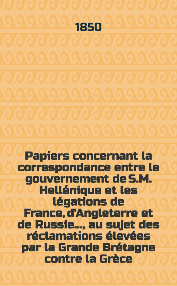 Papiers concernant la correspondance entre le gouvernement de S.M. Hellénique et les légations de France, d'Angleterre et de Russie...., au sujet des réclamations élevées par la Grande Brétagne contre la Grèce. Vol.2