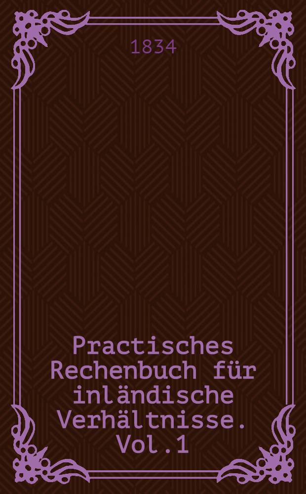 Practisches Rechenbuch für inländische Verhältnisse. Vol.1