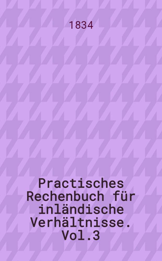 Practisches Rechenbuch für inländische Verhältnisse. Vol.3