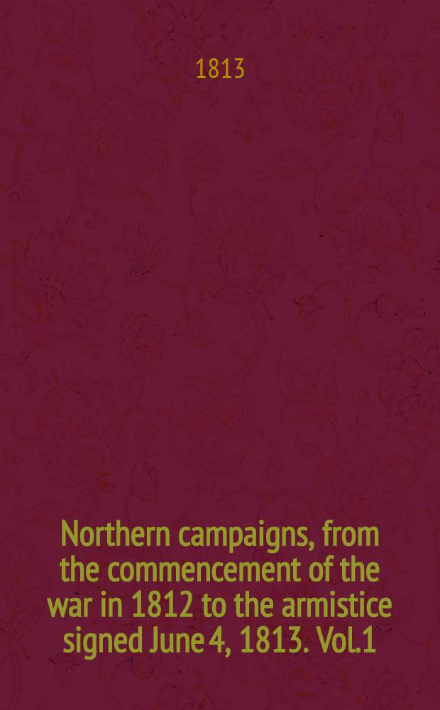 Northern campaigns, from the commencement of the war in 1812 to the armistice signed June 4, 1813. Vol.1