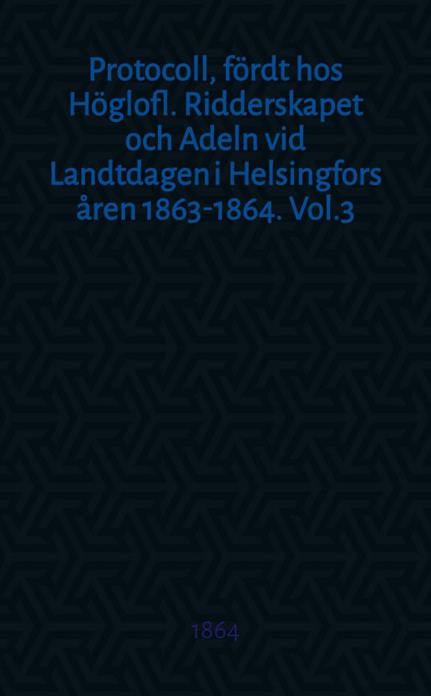 Protocoll, fördt hos Höglofl. Ridderskapet och Adeln vid Landtdagen i Helsingfors åren 1863-1864. Vol.3