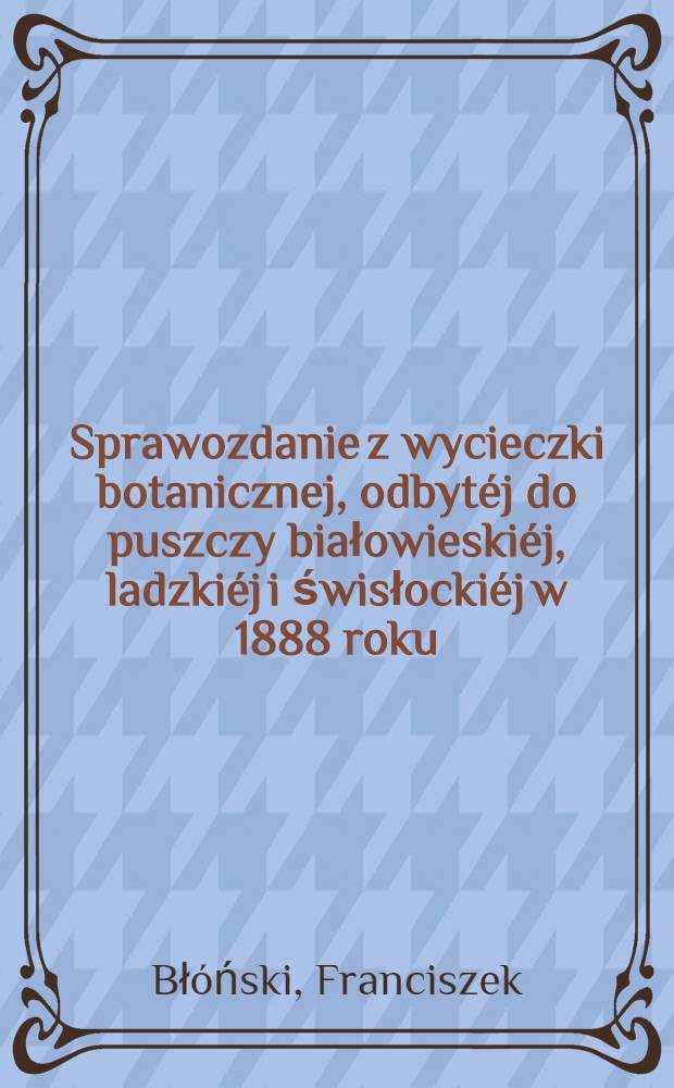 Sprawozdanie z wycieczki botanicznej, odbytéj do puszczy białowieskiéj, ladzkiéj i świsłockiéj w 1888 roku