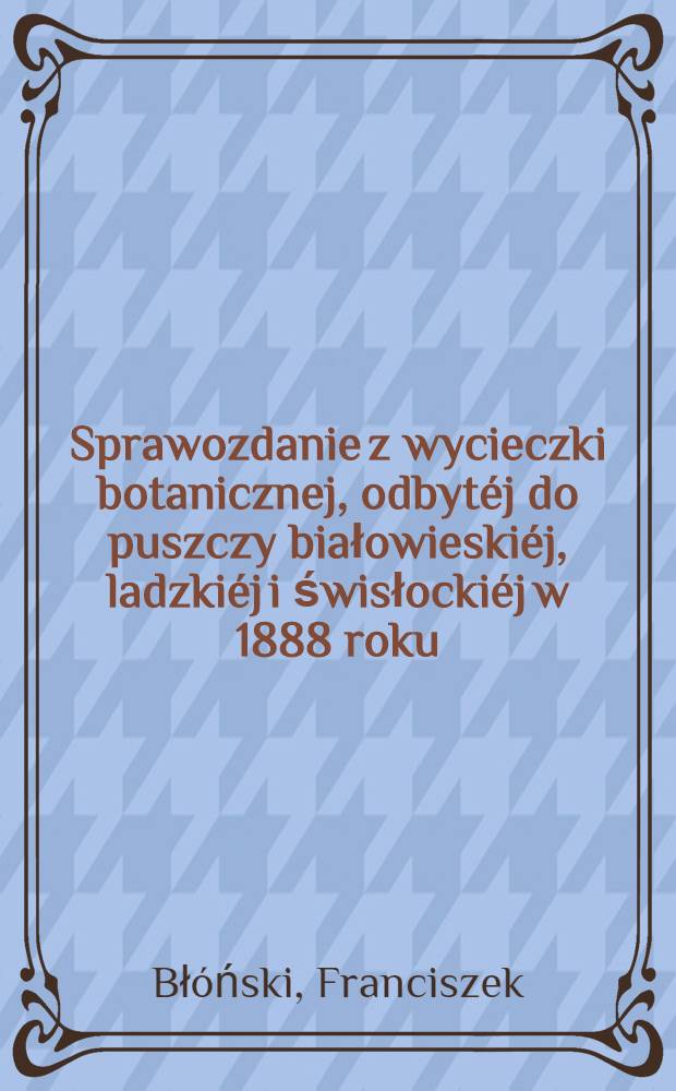 Sprawozdanie z wycieczki botanicznej, odbyt&eacute;j do puszczy białowieski&eacute;j, ladzki&eacute;j i świsłocki&eacute;j w 1888 roku