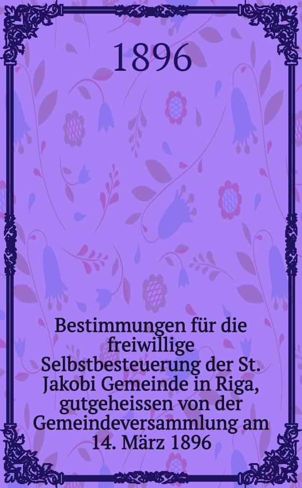 Bestimmungen für die freiwillige Selbstbesteuerung der St. Jakobi Gemeinde in Riga, gutgeheissen von der Gemeindeversammlung am 14. März 1896