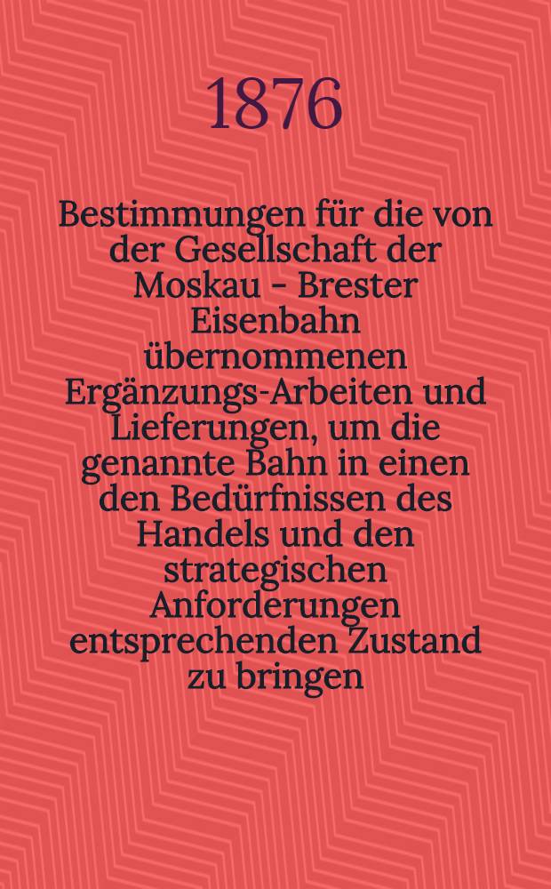 Bestimmungen für die von der Gesellschaft der Moskau - Brester Eisenbahn übernommenen Ergänzungs-Arbeiten und Lieferungen, um die genannte Bahn in einen den Bedürfnissen des Handels und den strategischen Anforderungen entsprechenden Zustand zu bringen