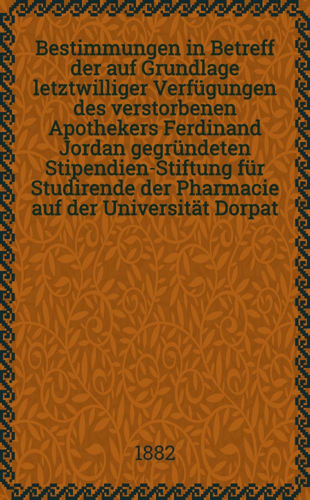 Bestimmungen in Betreff der auf Grundlage letztwilliger Verfügungen des verstorbenen Apothekers Ferdinand Jordan gegründeten Stipendien-Stiftung für Studirende der Pharmacie auf der Universität Dorpat