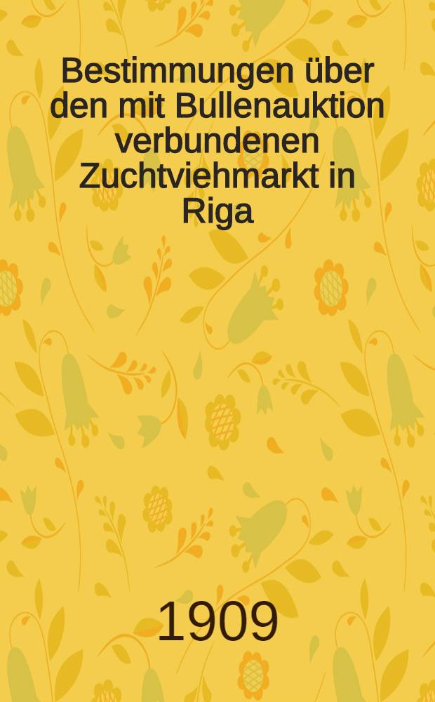 Bestimmungen über den mit Bullenauktion verbundenen Zuchtviehmarkt in Riga : Ausgabe von 1909 : Baltisch-Litauische Vereinigung der Vereine zur Züchtung des Holländerviehs