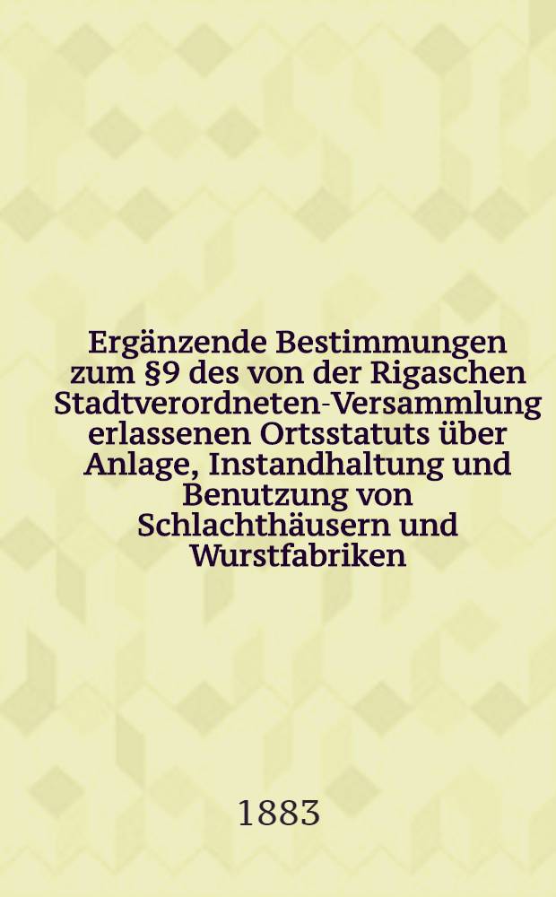 Erg&auml;nzende Bestimmungen zum &sect;9 des von der Rigaschen Stadtverordneten-Versammlung erlassenen Ortsstatuts &uuml;ber Anlage, Instandhaltung und Benutzung von Schlachth&auml;usern und Wurstfabriken, erlassen von der Rigaschen Stadtverordneten Versammlung am 24 August 1881