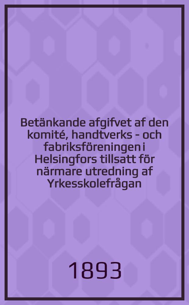 Betänkande afgifvet af den komité, handtverks - och fabriksföreningen i Helsingfors tillsatt för närmare utredning af Yrkesskolefrågan